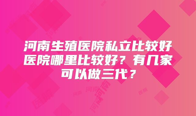 河南生殖医院私立比较好医院哪里比较好？有几家可以做三代？