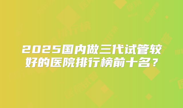 2025国内做三代试管较好的医院排行榜前十名？