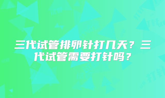 三代试管排卵针打几天?三代试管需要打针吗?