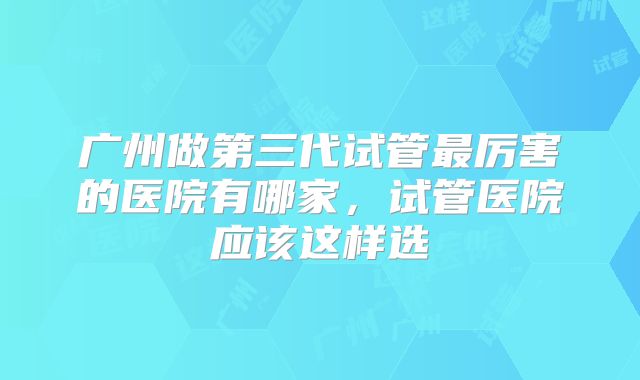 广州做第三代试管最厉害的医院有哪家，试管医院应该这样选