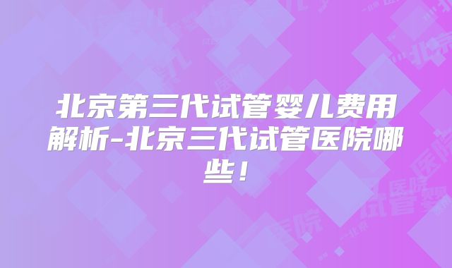 北京第三代试管婴儿费用解析-北京三代试管医院哪些！