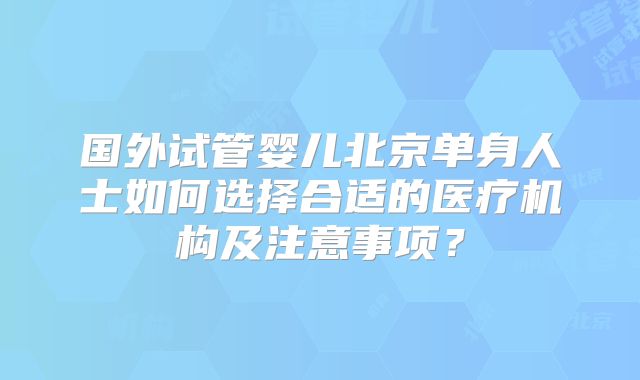 国外试管婴儿北京单身人士如何选择合适的医疗机构及注意事项?