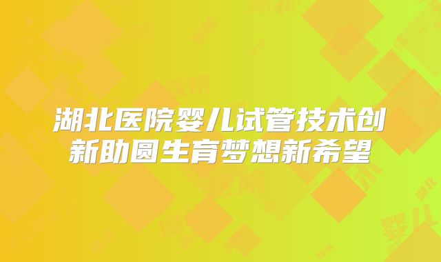 湖北医院婴儿试管技术创新助圆生育梦想新希望