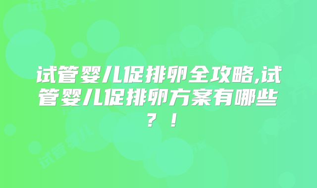 试管婴儿促排卵全攻略,试管婴儿促排卵方案有哪些？！
