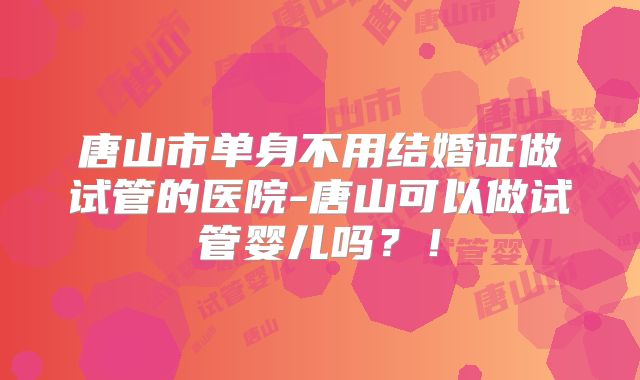 唐山市单身不用结婚证做试管的医院-唐山可以做试管婴儿吗？！