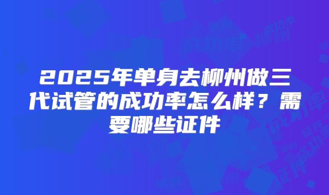 2025年单身去柳州做三代试管的成功率怎么样?需要哪些证件