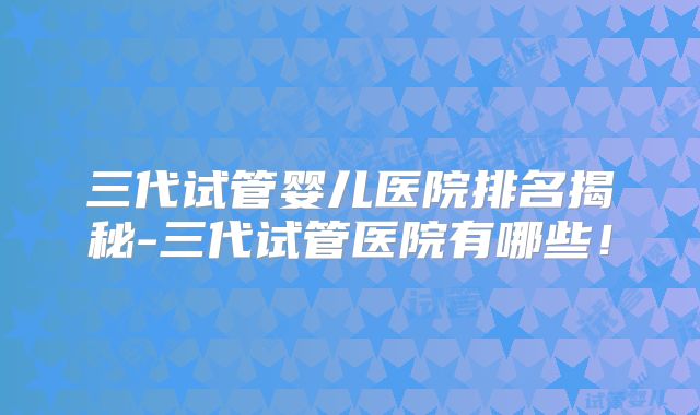 三代试管婴儿医院排名揭秘-三代试管医院有哪些！