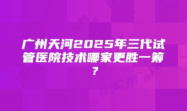 广州天河2025年三代试管医院技术哪家更胜一筹？