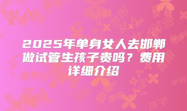 2025年单身女人去邯郸做试管生孩子贵吗？费用详细介绍
