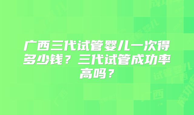广西三代试管婴儿一次得多少钱?三代试管成功率高吗?