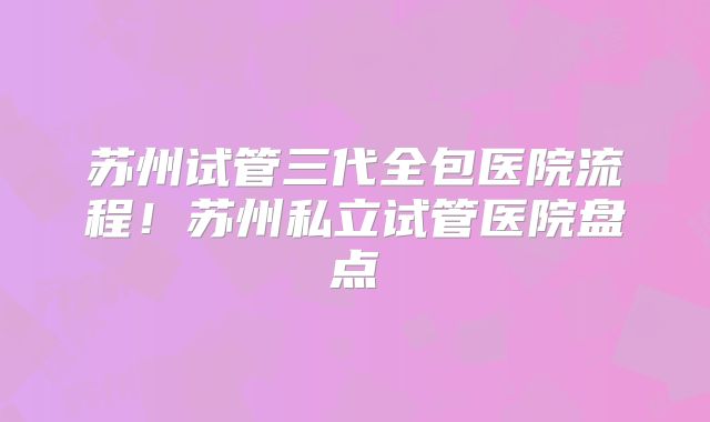 苏州试管三代全包医院流程！苏州私立试管医院盘点