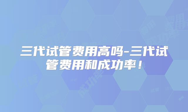 三代试管费用高吗-三代试管费用和成功率！