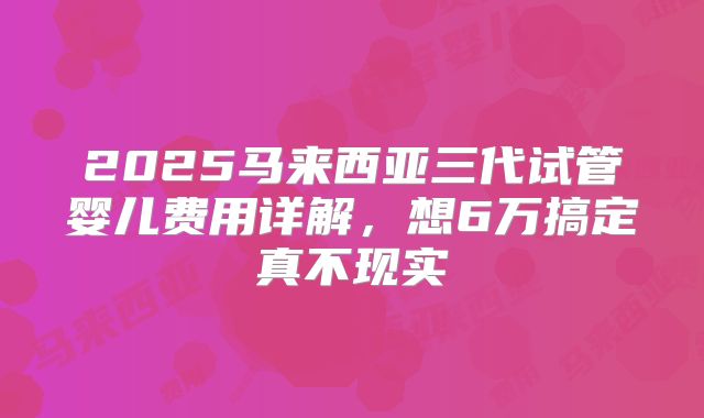 2025马来西亚三代试管婴儿费用详解，想6万搞定真不现实