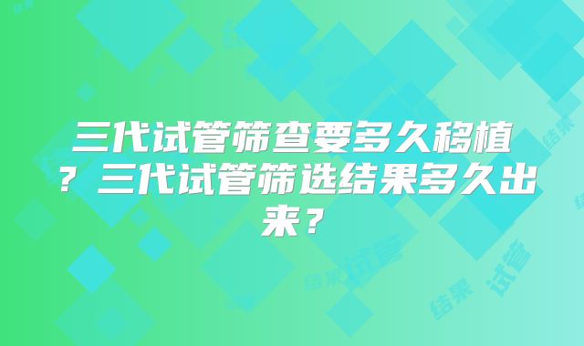 三代试管筛查要多久移植？三代试管筛选结果多久出来？