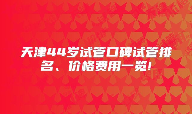 天津44岁试管口碑试管排名、价格费用一览!