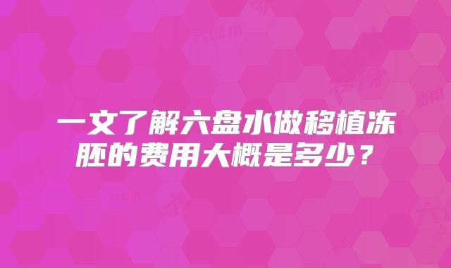 一文了解六盘水做移植冻胚的费用大概是多少？