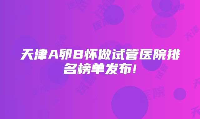 天津A卵B怀做试管医院排名榜单发布!