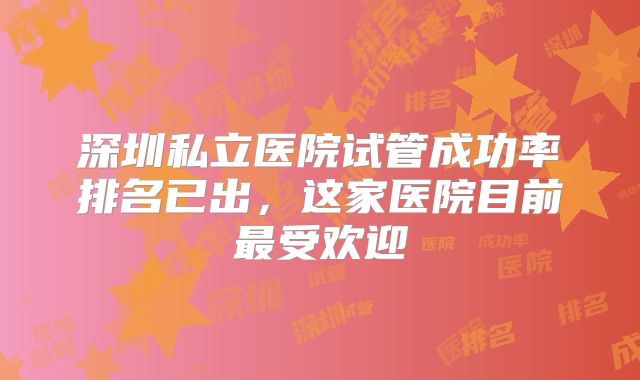 深圳私立医院试管成功率排名已出，这家医院目前最受欢迎