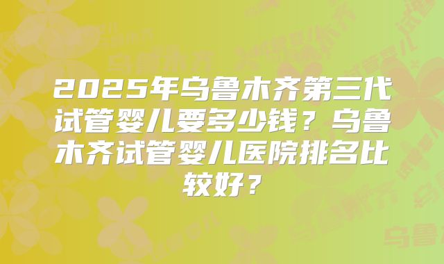 2025年乌鲁木齐第三代试管婴儿要多少钱?乌鲁木齐试管婴儿医院排名比较好?