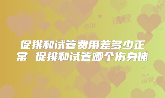 促排和试管费用差多少正常 促排和试管哪个伤身体