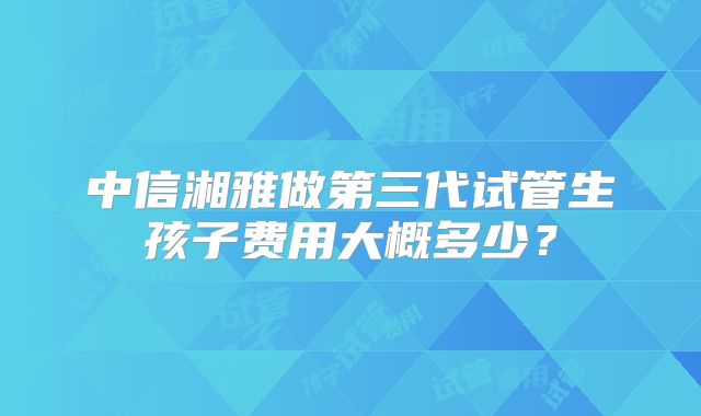 中信湘雅做第三代试管生孩子费用大概多少？