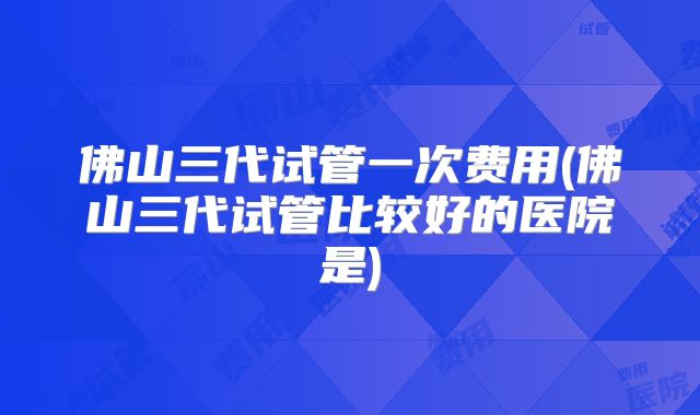 佛山三代试管一次费用(佛山三代试管比较好的医院是)