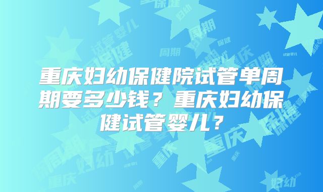 重庆妇幼保健院试管单周期要多少钱？重庆妇幼保健试管婴儿？