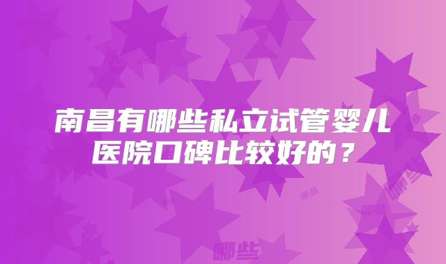 南昌有哪些私立试管婴儿医院口碑比较好的？