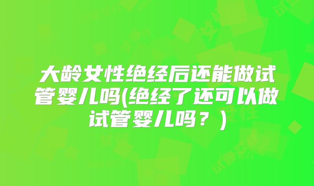 大龄女性绝经后还能做试管婴儿吗(绝经了还可以做试管婴儿吗?)