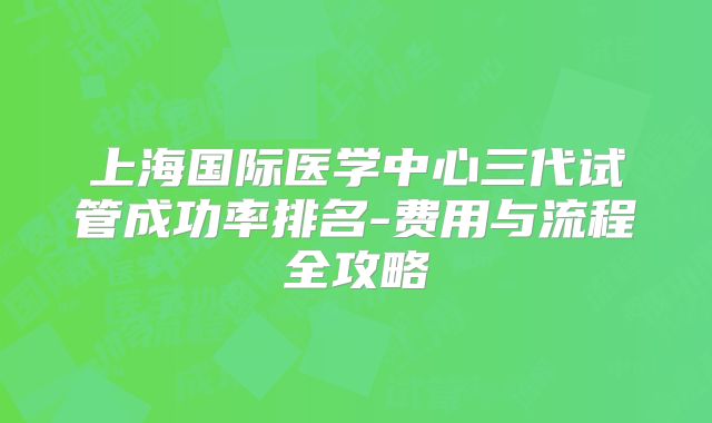 上海国际医学中心三代试管成功率排名-费用与流程全攻略