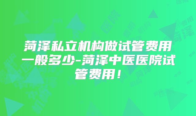 菏泽私立机构做试管费用一般多少-菏泽中医医院试管费用!