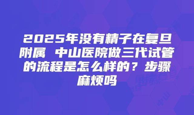 2025年没有精子在复旦附属 中山医院做三代试管的流程是怎么样的?步骤麻烦吗
