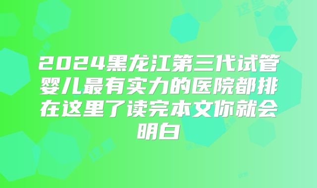 2024黑龙江第三代试管婴儿最有实力的医院都排在这里了读完本文你就会明白