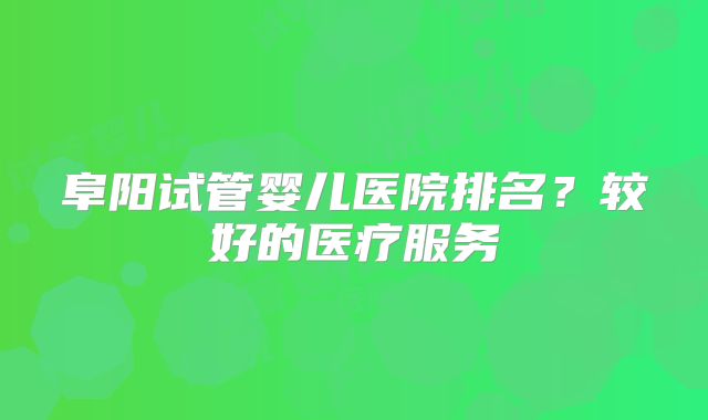阜阳试管婴儿医院排名？较好的医疗服务