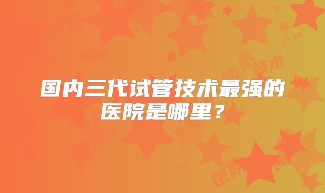 国内三代试管技术最强的医院是哪里？
