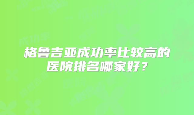 格鲁吉亚成功率比较高的医院排名哪家好?