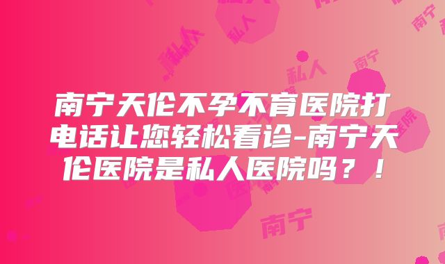 南宁天伦不孕不育医院打电话让您轻松看诊-南宁天伦医院是私人医院吗？！