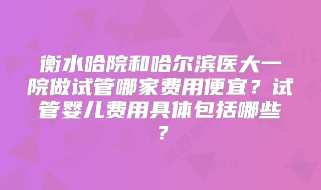 衡水哈院和哈尔滨医大一院做试管哪家费用便宜？试管婴儿费用具体包括哪些？