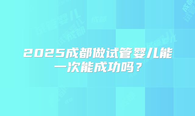 2025成都做试管婴儿能一次能成功吗?