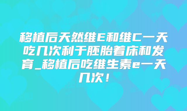 移植后天然维E和维C一天吃几次利于胚胎着床和发育_移植后吃维生素e一天几次！