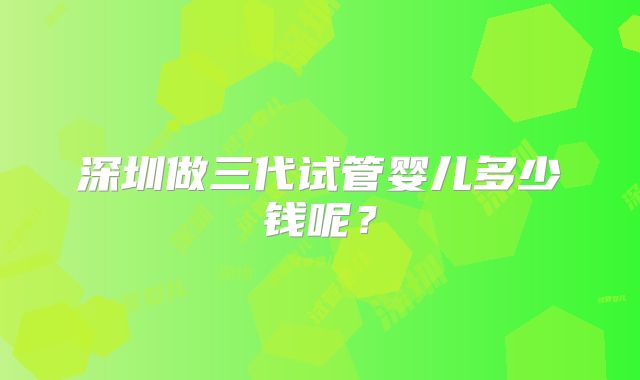 深圳做三代试管婴儿多少钱呢？