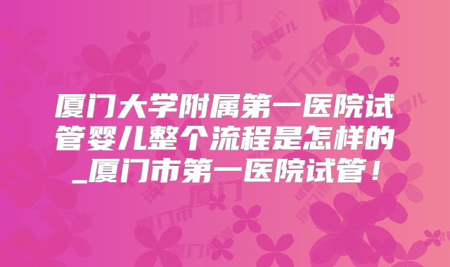 厦门大学附属第一医院试管婴儿整个流程是怎样的_厦门市第一医院试管！
