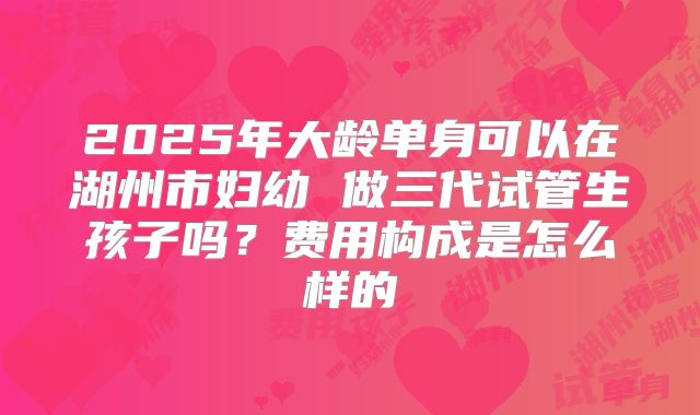 2025年大龄单身可以在湖州市妇幼 做三代试管生孩子吗?费用构成是怎么样的