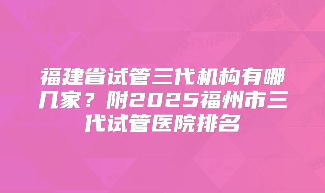 福建省试管三代机构有哪几家？附2025福州市三代试管医院排名
