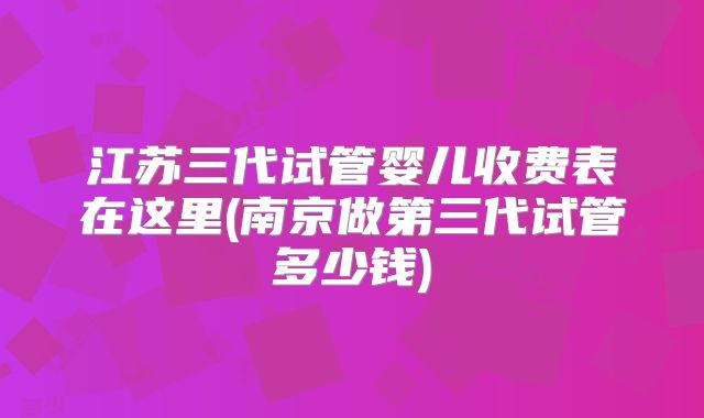 江苏三代试管婴儿收费表在这里(南京做第三代试管多少钱)
