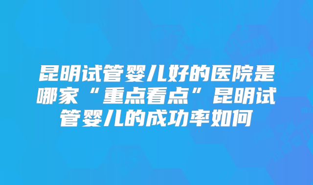 昆明试管婴儿好的医院是哪家“重点看点”昆明试管婴儿的成功率如何