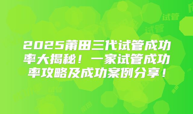 2025莆田三代试管成功率大揭秘!一家试管成功率攻略及成功案例分享!
