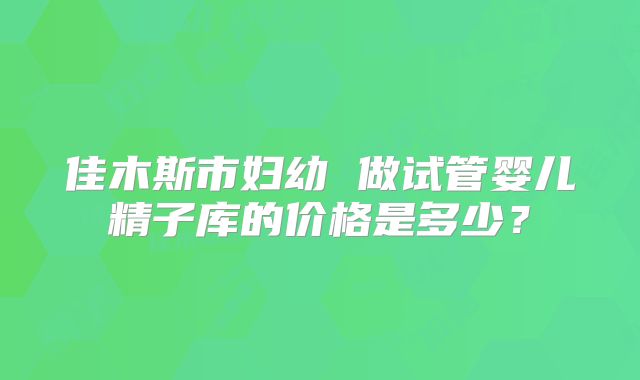 佳木斯市妇幼 做试管婴儿精子库的价格是多少？