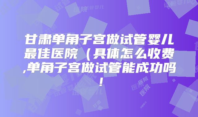 甘肃单角子宫做试管婴儿最佳医院（具体怎么收费,单角子宫做试管能成功吗！