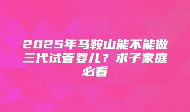 2025年马鞍山能不能做三代试管婴儿？求子家庭必看